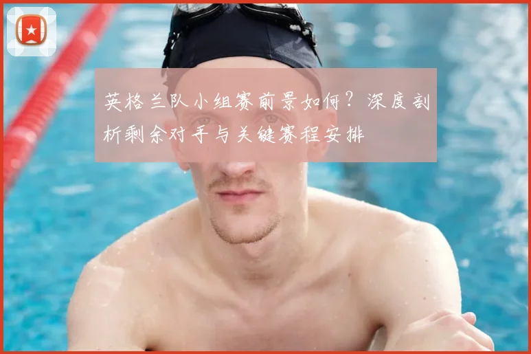 英格兰队小组赛前景如何?深度剖析剩余对手与关键赛程安排
